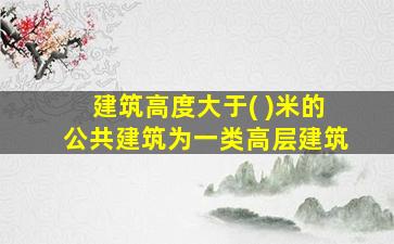 建筑高度大于( )米的公共建筑为一类高层建筑